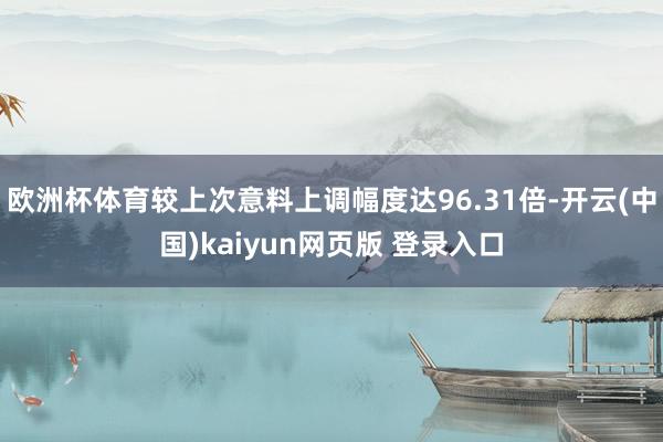 欧洲杯体育较上次意料上调幅度达96.31倍-开云(中国)kaiyun网页版 登录入口