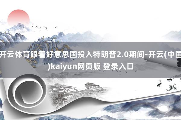 开云体育跟着好意思国投入特朗普2.0期间-开云(中国)kaiyun网页版 登录入口