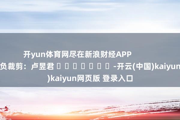 开yun体育网尽在新浪财经APP 背负裁剪:卢昱君 -开云(中国)kaiyun网页版 登录入口