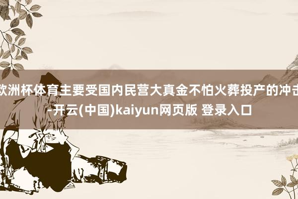 欧洲杯体育主要受国内民营大真金不怕火葬投产的冲击-开云(中国)kaiyun网页版 登录入口