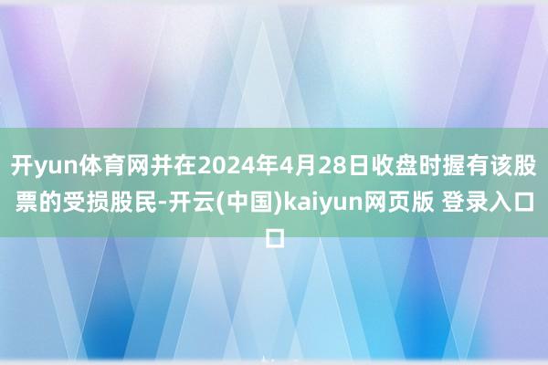 开yun体育网并在2024年4月28日收盘时握有该股票的受损股民-开云(中国)kaiyun网页版 登录入口
