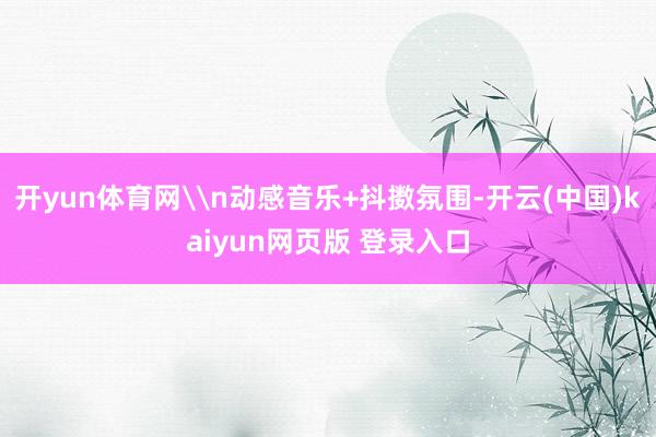 开yun体育网\n动感音乐+抖擞氛围-开云(中国)kaiyun网页版 登录入口