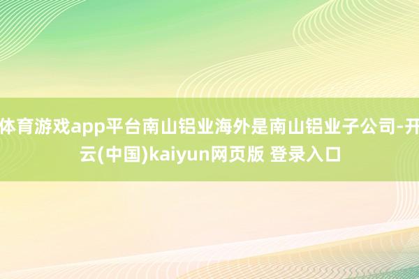 体育游戏app平台南山铝业海外是南山铝业子公司-开云(中国)kaiyun网页版 登录入口
