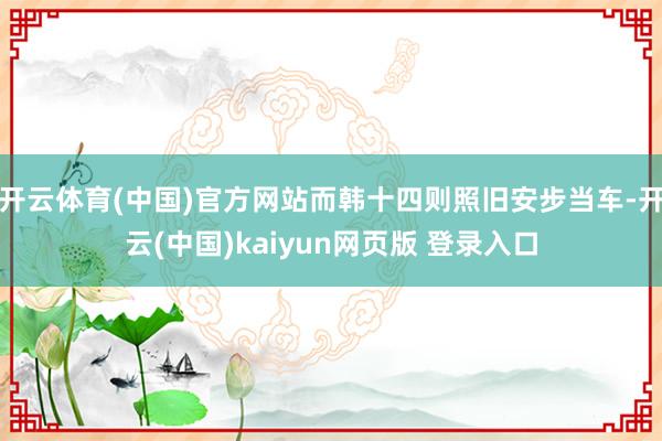 开云体育(中国)官方网站而韩十四则照旧安步当车-开云(中国)kaiyun网页版 登录入口