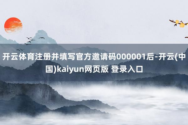 开云体育注册并填写官方邀请码000001后-开云(中国)kaiyun网页版 登录入口