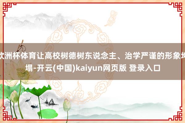 欧洲杯体育让高校树德树东说念主、治学严谨的形象垮塌-开云(中国)kaiyun网页版 登录入口
