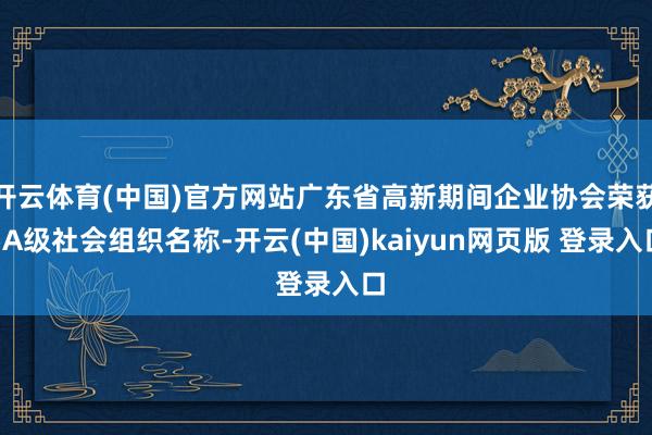 开云体育(中国)官方网站广东省高新期间企业协会荣获5A级社会组织名称-开云(中国)kaiyun网页版 登录入口