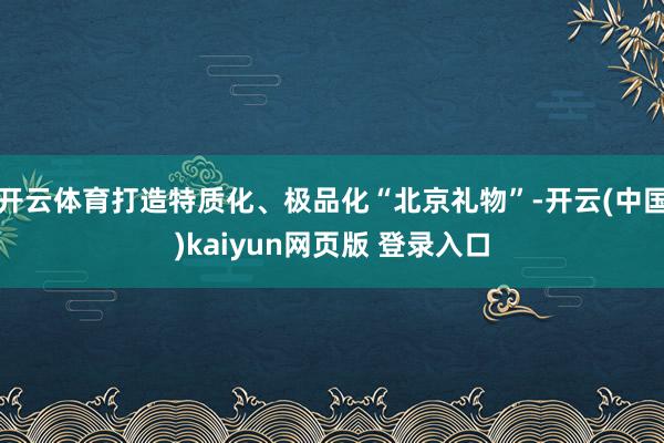 开云体育打造特质化、极品化“北京礼物”-开云(中国)kaiyun网页版 登录入口