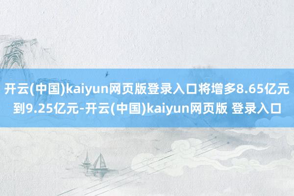 开云(中国)kaiyun网页版登录入口将增多8.65亿元到9.25亿元-开云(中国)kaiyun网页版 登录入口