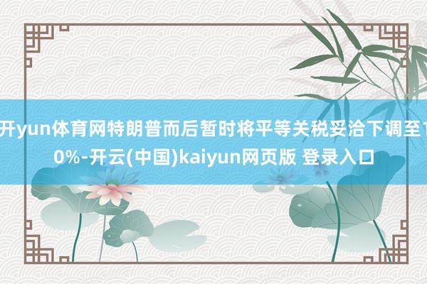 开yun体育网特朗普而后暂时将平等关税妥洽下调至10%-开云(中国)kaiyun网页版 登录入口
