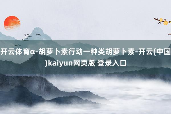 开云体育α-胡萝卜素行动一种类胡萝卜素-开云(中国)kaiyun网页版 登录入口
