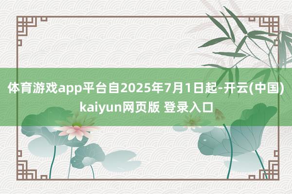 体育游戏app平台自2025年7月1日起-开云(中国)kaiyun网页版 登录入口