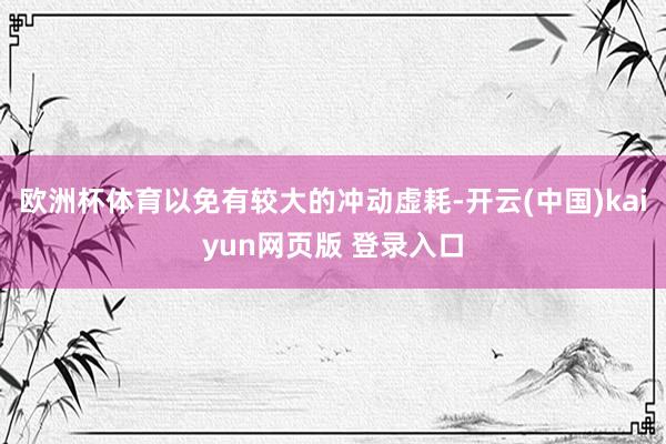 欧洲杯体育以免有较大的冲动虚耗-开云(中国)kaiyun网页版 登录入口