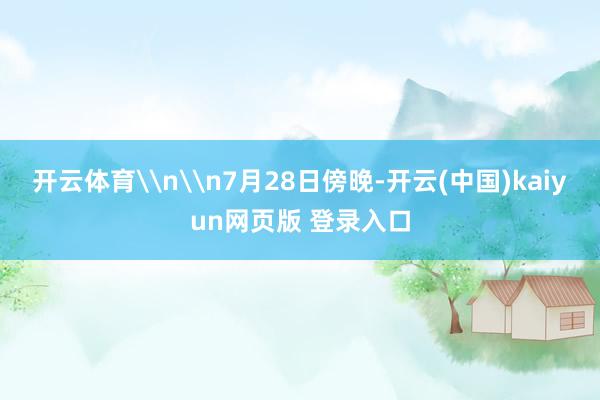 开云体育\n\n7月28日傍晚-开云(中国)kaiyun网页版 登录入口
