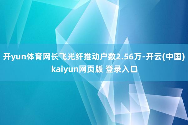 开yun体育网长飞光纤推动户数2.56万-开云(中国)kaiyun网页版 登录入口