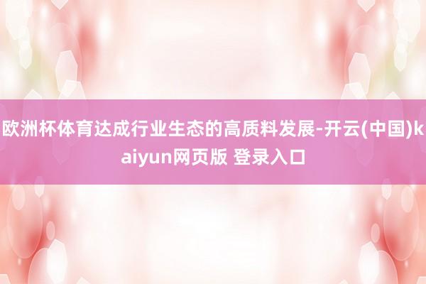 欧洲杯体育达成行业生态的高质料发展-开云(中国)kaiyun网页版 登录入口