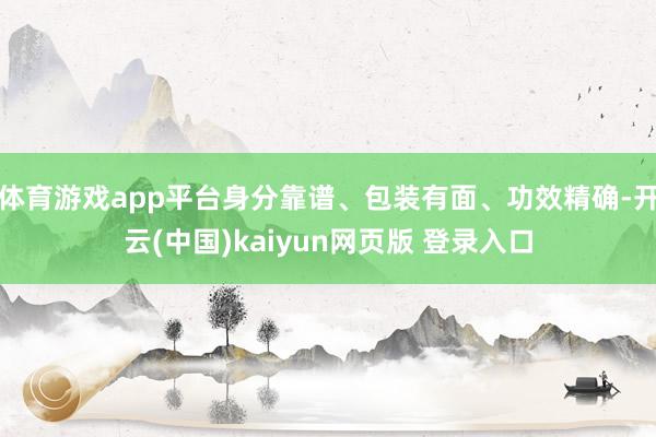 体育游戏app平台身分靠谱、包装有面、功效精确-开云(中国)kaiyun网页版 登录入口