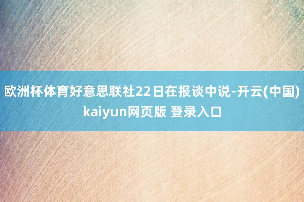 欧洲杯体育好意思联社22日在报谈中说-开云(中国)kaiyun网页版 登录入口