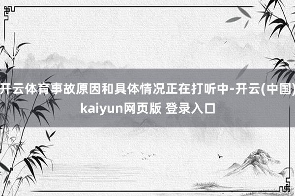 开云体育事故原因和具体情况正在打听中-开云(中国)kaiyun网页版 登录入口
