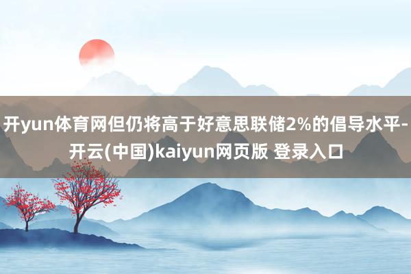 开yun体育网但仍将高于好意思联储2%的倡导水平-开云(中国)kaiyun网页版 登录入口