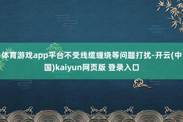体育游戏app平台不受线缆缠绕等问题打扰-开云(中国)kaiyun网页版 登录入口