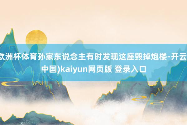 欧洲杯体育孙家东说念主有时发现这座毁掉炮楼-开云(中国)kaiyun网页版 登录入口