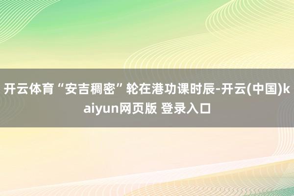开云体育 “安吉稠密”轮在港功课时辰-开云(中国)kaiyun网页版 登录入口