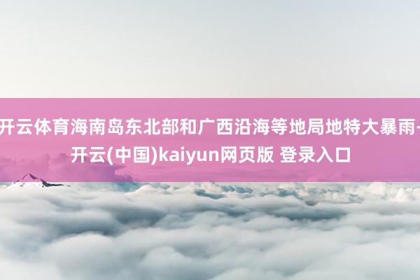 开云体育海南岛东北部和广西沿海等地局地特大暴雨-开云(中国)kaiyun网页版 登录入口
