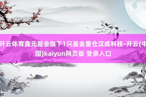 开云体育鑫元基金旗下1只基金重仓汉威科技-开云(中国)kaiyun网页版 登录入口