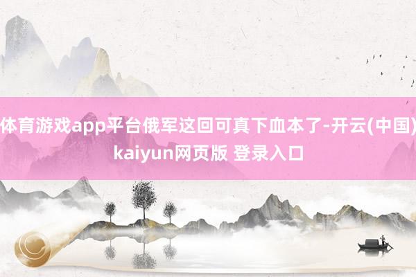 体育游戏app平台俄军这回可真下血本了-开云(中国)kaiyun网页版 登录入口