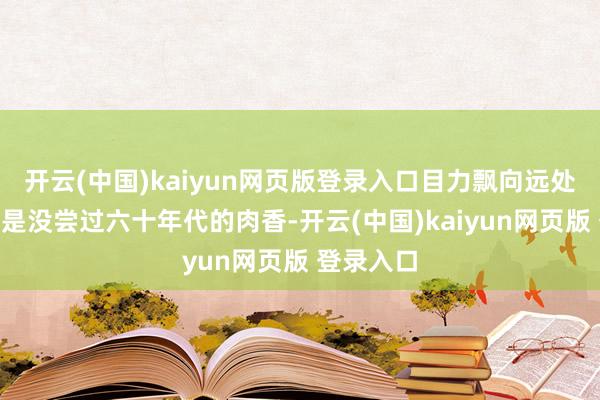 开云(中国)kaiyun网页版登录入口目力飘向远处:“你们是没尝过六十年代的肉香-开云(中国)kaiyun网页版 登录入口