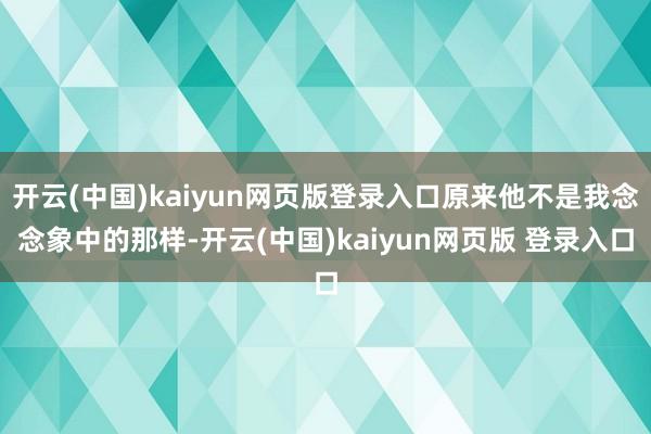 开云(中国)kaiyun网页版登录入口原来他不是我念念象中的那样-开云(中国)kaiyun网页版 登录入口