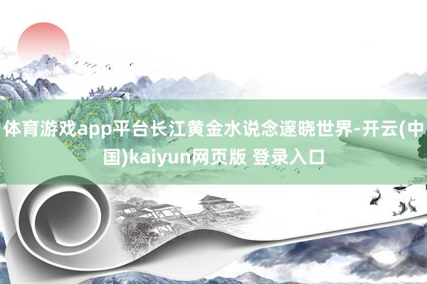 体育游戏app平台长江黄金水说念邃晓世界-开云(中国)kaiyun网页版 登录入口