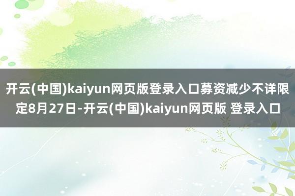 开云(中国)kaiyun网页版登录入口募资减少不详　　限定8月27日-开云(中国)kaiyun网页版 登录入口