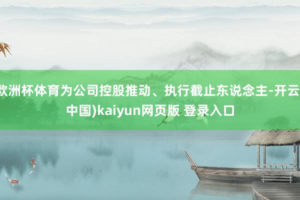 欧洲杯体育为公司控股推动、执行截止东说念主-开云(中国)kaiyun网页版 登录入口