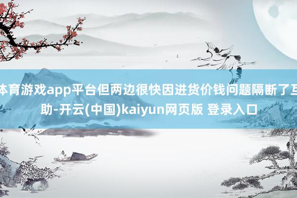 体育游戏app平台但两边很快因进货价钱问题隔断了互助-开云(中国)kaiyun网页版 登录入口