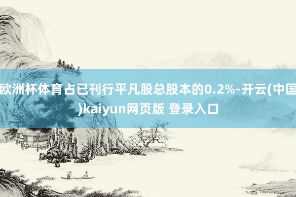 欧洲杯体育占已刊行平凡股总股本的0.2%-开云(中国)kaiyun网页版 登录入口