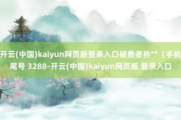 开云(中国)kaiyun网页版登录入口破费者孙**（手机尾号 3288-开云(中国)kaiyun网页版 登录入口