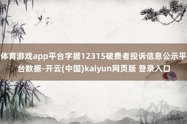 体育游戏app平台字据12315破费者投诉信息公示平台数据-开云(中国)kaiyun网页版 登录入口