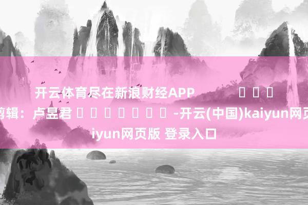 开云体育尽在新浪财经APP            						职守剪辑：卢昱君 							-开云(中国)kaiyun网页版 登录入口