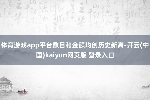 体育游戏app平台数目和金额均创历史新高-开云(中国)kaiyun网页版 登录入口