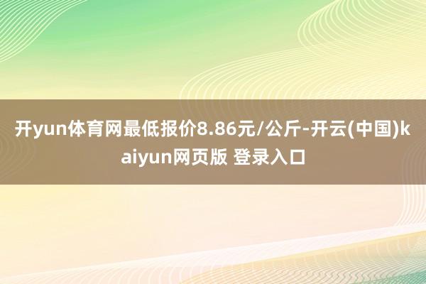 开yun体育网最低报价8.86元/公斤-开云(中国)kaiyun网页版 登录入口