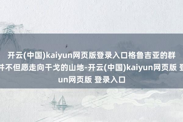 开云(中国)kaiyun网页版登录入口格鲁吉亚的群众似乎并不但愿走向干戈的山地-开云(中国)kaiyun网页版 登录入口