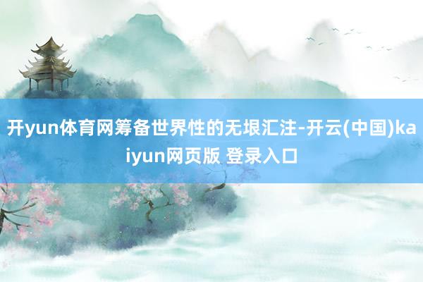开yun体育网筹备世界性的无垠汇注-开云(中国)kaiyun网页版 登录入口