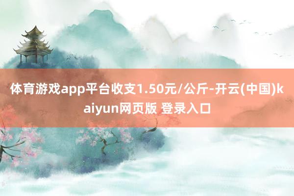 体育游戏app平台收支1.50元/公斤-开云(中国)kaiyun网页版 登录入口