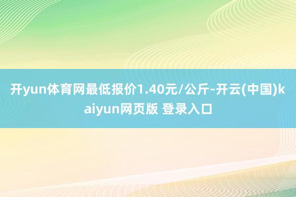 开yun体育网最低报价1.40元/公斤-开云(中国)kaiyun网页版 登录入口