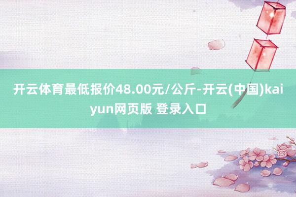 开云体育最低报价48.00元/公斤-开云(中国)kaiyun网页版 登录入口