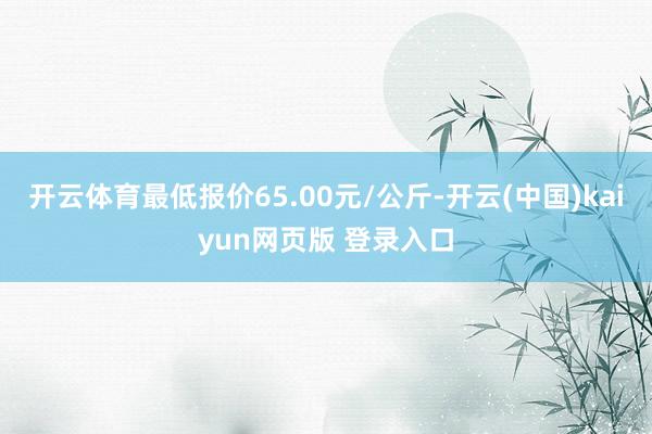 开云体育最低报价65.00元/公斤-开云(中国)kaiyun网页版 登录入口