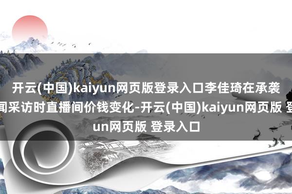 开云(中国)kaiyun网页版登录入口李佳琦在承袭倾盆新闻采访时直播间价钱变化-开云(中国)kaiyun网页版 登录入口