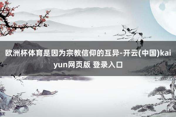 欧洲杯体育是因为宗教信仰的互异-开云(中国)kaiyun网页版 登录入口